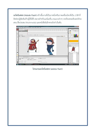 อะโดบีแฟลช (Adode Flash) สร้างชิ้นงานที่เป็นภาพนิ่งหรือภาพเคลื่อนไหวที่เป็น 2 มิติ ที่
ติดต่อปฏิสัมพันธ์กับผู้ใช้ได้ดี เหมาะสาหรับแอนิเมชั่น เกมแบบต่างๆ บทเรียนคอมพิวเตอร์ช่วย
สอน สื่อประสม (Multimedia) และหนังสืออิเล็กทรอนิกส์ เป็นต้น

โปรแกรมอะโดบีแฟลช (adobe flash)

 
