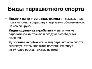 Виды парашютного спорта
• Прыжки на точность приземления – парашютные
прыжки точно в середину специально обозначенного
на земле круга.
• Индивидуальная акробатика – выполнение
акробатических трюков в воздухе в свободном
падении.
• Купольная акробатика – вид парашютного спорта,
где результатом является построение фигур
из куполов раскрытых парашютов.