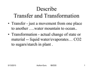 Describe
Transfer and Transformation
• Transfer - just a movement from one place
to another ….water mountain to ocean..
• Transformation - actual change of state or
material -- liquid water/evaporates… CO2
to sugars/starch in plant .

5/13/2013

Author-Guru

IB/ESS

1

 