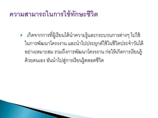 

เกิดจากการที่ผ้ เู รี ยนได้ นาความรู้และกระบวนการต่างๆ ไปใช้
ในการพัฒนาโครงงาน และนาไปประยุกต์ใช้ ในชีวิตประจาวันได้
อย่างเหมาะสม รวมถึงการพัฒนาโครงงาน ก่อให้ เกิดการเรี ยนรู้
ด้ วยตนเอง อันนาไปสูการเรี ยนรู้ตลอดชีวิต
่

 
