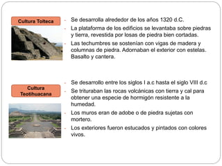 Se desarrolla alrededor de los años 1320 d.C.
La plataforma de los edificios se levantaba sobre piedras
y tierra, revestida por losas de piedra bien cortadas.

-

Las techumbres se sostenían con vigas de madera y
columnas de piedra. Adornaban el exterior con estelas.
Basalto y cantera.

-

Cultura
Teotihuacana

-

Cultura Tolteca

Se desarrollo entre los siglos I a.c hasta el siglo VIII d.c

-

Se trituraban las rocas volcánicas con tierra y cal para
obtener una especie de hormigón resistente a la
humedad.

-

Los muros eran de adobe o de piedra sujetas con
mortero.

-

Los exteriores fueron estucados y pintados con colores
vivos.

 