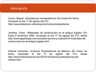 Webliografía
Cueva, Miguel. «Arquitectura mesopotámica» (En línea) Sin fecha.
Accesado el día 17 de agosto del 213.
http://www.slideshare.net/soniaymce/culturamesopotamia

Jiménez, Víctor. «Materiales de construcción en el antiguo Egipto» (En
línea) 9 diciembre 2004. Accesado el día 17 de agosto del 213. desde
http://www.egiptologia.com/sociedad-tecnica-y-cultura/510-materiales-deconstruccion-en-el-antiguo-egipto.html

Historia Universal. «Culturas Prehispánicas de México» (En línea) sin
fecha. Accesado el día 17 de agosto del 213. desde
http://www.historiacultural.com/2010/10/culturas-prehispanicas-demexico.html

 