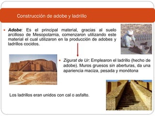 Construcción de adobe y ladrillo
 Adobe: Es el principal material, gracias al suelo

arcilloso de Mesopotamia, comenzaron utilizando este
material el cual utilizaron en la producción de adobes y
ladrillos cocidos.

 Zigurat de Ur: Emplearon el ladrillo (hecho de

adobe). Muros gruesos sin aberturas, da una
apariencia maciza, pesada y monótona

Los ladrillos eran unidos con cal o asfalto.

 