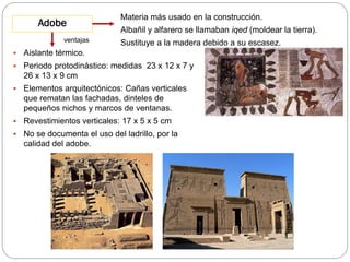 Adobe
ventajas

Materia más usado en la construcción.
Albañil y alfarero se llamaban iqed (moldear la tierra).
Sustituye a la madera debido a su escasez.



Aislante térmico.



Periodo protodinástico: medidas 23 x 12 x 7 y
26 x 13 x 9 cm



Elementos arquitectónicos: Cañas verticales
que rematan las fachadas, dinteles de
pequeños nichos y marcos de ventanas.



Revestimientos verticales: 17 x 5 x 5 cm



No se documenta el uso del ladrillo, por la
calidad del adobe.

 
