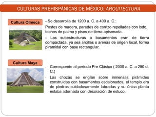 CULTURAS PREHISPÁNICAS DE MÉXICO: ARQUITECTURA
Cultura Olmeca

- Se desarrolla de 1200 a. C. a 400 a. C.:

Postes de madera, paredes de carrizo repelladas con lodo,
techos de palma y pisos de tierra apisonada.
- Las subestructuras o basamentos eran de tierra
compactada, ya sea arcillas o arenas de origen local, forma
piramidal con base rectangular.

Cultura Maya
-

Corresponde al período Pre-Clásico ( 2000 a. C. a 250 d.
C.)

-

Las chozas se erigían sobre inmensas pirámides
construidas con basamentos escalonados, el templo era
de piedras cuidadosamente labradas y su única planta
estaba adornada con decoración de estuco.

 