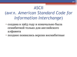 50

ASCII
(англ. American Standard Code for
Information Interchange)
• создана в 1963 году и изначально была
семибитной только для английского
алфавита
• позднее появились версии восмибитные

 