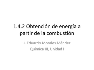 1.4.2 Obtención de energía a
partir de la combustión
J. Eduardo Morales Méndez
Química III, Unidad I

 