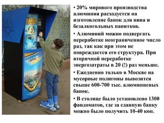 • 20% мирового производства
алюминия расходуется на
изготовление банок для пива и
безалкогольных напитков.
• Алюминий можно подвергать
переработке неограниченное число
раз, так как при этом не
повреждается его структура. При
вторичной переработке
энергозатраты в 20 (!) раз меньше.
• Ежедневно только в Москве на
мусорные полигоны вывозится
свыше 600-700 тыс. алюминиевых
банок.
• В столице было установлено 1300
фандоматов, где за сданную банку
можно было получить 10-40 коп.

 