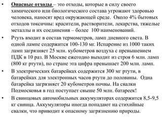 •

•

•

•

Опасные отходы – это отходы, которые в силу своего
химического или биологического состава угрожают здоровью
человека, наносят вред окружающей среде. Около 4% бытовых
отходов токсичны: красители, растворители, лекарства, тяжелые
металлы и их соединения – более 100 наименований.
Ртуть входит в состав термометров, ламп дневного света. В
одной лампе содержится 100-130 мг. Испарение из 1000 таких
ламп загрязняет 25 млн. кубометров воздуха с превышением
ПДК в 10 раз. В Москве ежегодно выходит из строя 6 млн. ламп
(800 кг ртути), по стране эта цифра превышает 200 млн. ламп.
В электрических батарейках содержится 300 мг ртути, в
батарейках для электронных часов ртути до половины. Одна
батарейка загрязняет 20 кубометров почвы. На свалки
Подмосковья в год поступает свыше 50 млн. батареек!
В свинцовых автомобильных аккумуляторах содержится 8,5-9,5
кг свинца. Аккумуляторы иногда попадают на стихийные
свалки, что приводит к опасному загрязнению природы.

 