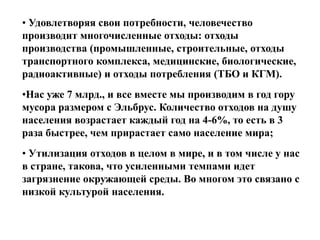 • Удовлетворяя свои потребности, человечество
производит многочисленные отходы: отходы
производства (промышленные, строительные, отходы
транспортного комплекса, медицинские, биологические,
радиоактивные) и отходы потребления (ТБО и КГМ).
•Нас уже 7 млрд., и все вместе мы производим в год гору
мусора размером с Эльбрус. Количество отходов на душу
населения возрастает каждый год на 4-6%, то есть в 3
раза быстрее, чем прирастает само население мира;
• Утилизация отходов в целом в мире, и в том числе у нас
в стране, такова, что усиленными темпами идет
загрязнение окружающей среды. Во многом это связано с
низкой культурой населения.

 