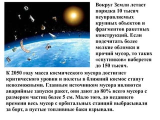 Вокруг Земли летает
порядка 10 тысяч
неуправляемых
крупных объектов и
фрагментов ракетных
конструкций. Если
подсчитать более
мелкие обломки и
прочий мусор, то таких
«спутников» наберется
до 150 тысяч.
К 2050 году масса космического мусора достигнет
критического уровня и полеты в ближний космос станут
невозможными. Главным источником мусора являются
аварийные запуски ракет, они дают до 80% всего мусора с
размером частиц более 5 см. Мало того, до недавнего
времени весь мусор с орбитальных станций выбрасывали
за борт, а пустые топливные баки взрывали.

 