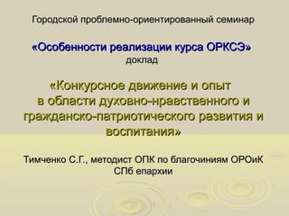 Городской проблемно-ориентированный семинар

«Особенности реализации курса ОРКСЭ»
доклад

«Конкурсное движение и опыт
в области духовно-нравственного и
гражданско-патриотического развития и
воспитания»
Тимченко С.Г., методист ОПК по благочиниям ОРОиК
СПб епархии

 