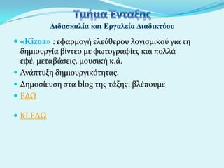  «Kizoa» : εφαρμογό ελεύθερου λογιςμικού για τη
δημιουργύα βύντεο με φωτογραφύεσ και πολλϊ
εφϋ, μεταβϊςεισ, μουςικό κ.ϊ.
 Ανϊπτυξη δημιουργικότητασ.
 Δημοςύευςη ςτα blog τησ τϊξησ: βλϋπουμε
 ΕΔΩ
 ΚΙ ΕΔΩ

 