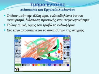  Ο ύδιοσ μαθητόσ, ϊλλη ώρα, ενώ εκδηλώνει ϋντονο

εκνευριςμό, διϊςπαςη προςοχόσ και υπερκινητικότητα.
 Το λογιςμικό, όμωσ του τραβϊ το ενδιαφϋρον.
 Στο ϋργο αποτυπώνεται το ςυναύςθημα τησ ςτιγμόσ.

 