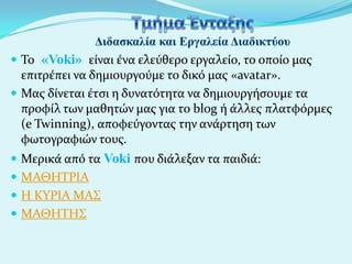  Το «Voki» εύναι ϋνα ελεύθερο εργαλεύο, το οπούο μασ

επιτρϋπει να δημιουργούμε το δικό μασ «avatar».
 Μασ δύνεται ϋτςι η δυνατότητα να δημιουργόςουμε τα
προφύλ των μαθητών μασ για το blog ό ϊλλεσ πλατφόρμεσ
(e Twinning), αποφεύγοντασ την ανϊρτηςη των
φωτογραφιών τουσ.
 Μερικϊ από τα Voki που διϊλεξαν τα παιδιϊ:

 ΜΑΘΗΤΡΙΑ
 Η ΚΥΡΙΑ ΜΑΣ
 ΜΑΘΗΤΗΣ

 