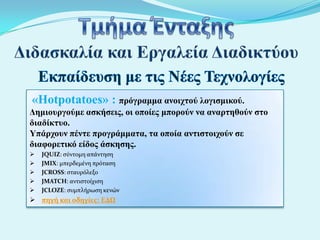«Hotpotatoes» : ππόγπαμμα ανοισηού λογιζμικού.
Δημιοςπγούμε αζκήζειρ, οι οποίερ μποπούν να αναπηηθούν ζηο
διαδίκηςο.
Υπάπσοςν πένηε ππογπάμμαηα, ηα οποία ανηιζηοισούν ζε
διαθοπεηικό είδορ άζκηζηρ.






JQUIZ: ςύντομη απϊντηςη
JMIX: μπερδεμϋνη πρόταςη
JCROSS: ςταυρόλεξο
JMATCH: αντιςτούχιςη
JCLOZE: ςυμπλόρωςη κενών

 πηγή και οδηγίεσ: ΕΔΩ

 