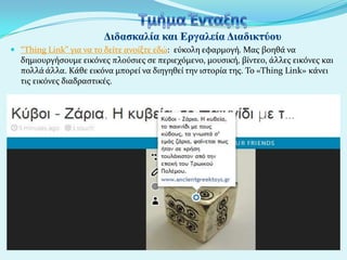  “Thing Link” για να το δεύτε ανούξτε εδώ: εύκολη εφαρμογό. Μασ βοηθϊ να
δημιουργόςουμε εικόνεσ πλούςιεσ ςε περιεχόμενο, μουςικό, βύντεο, ϊλλεσ εικόνεσ και
πολλϊ ϊλλα. Κϊθε εικόνα μπορεύ να διηγηθεύ την ιςτορύα τησ. Το «Thing Link» κϊνει

τισ εικόνεσ διαδραςτικϋσ.

 