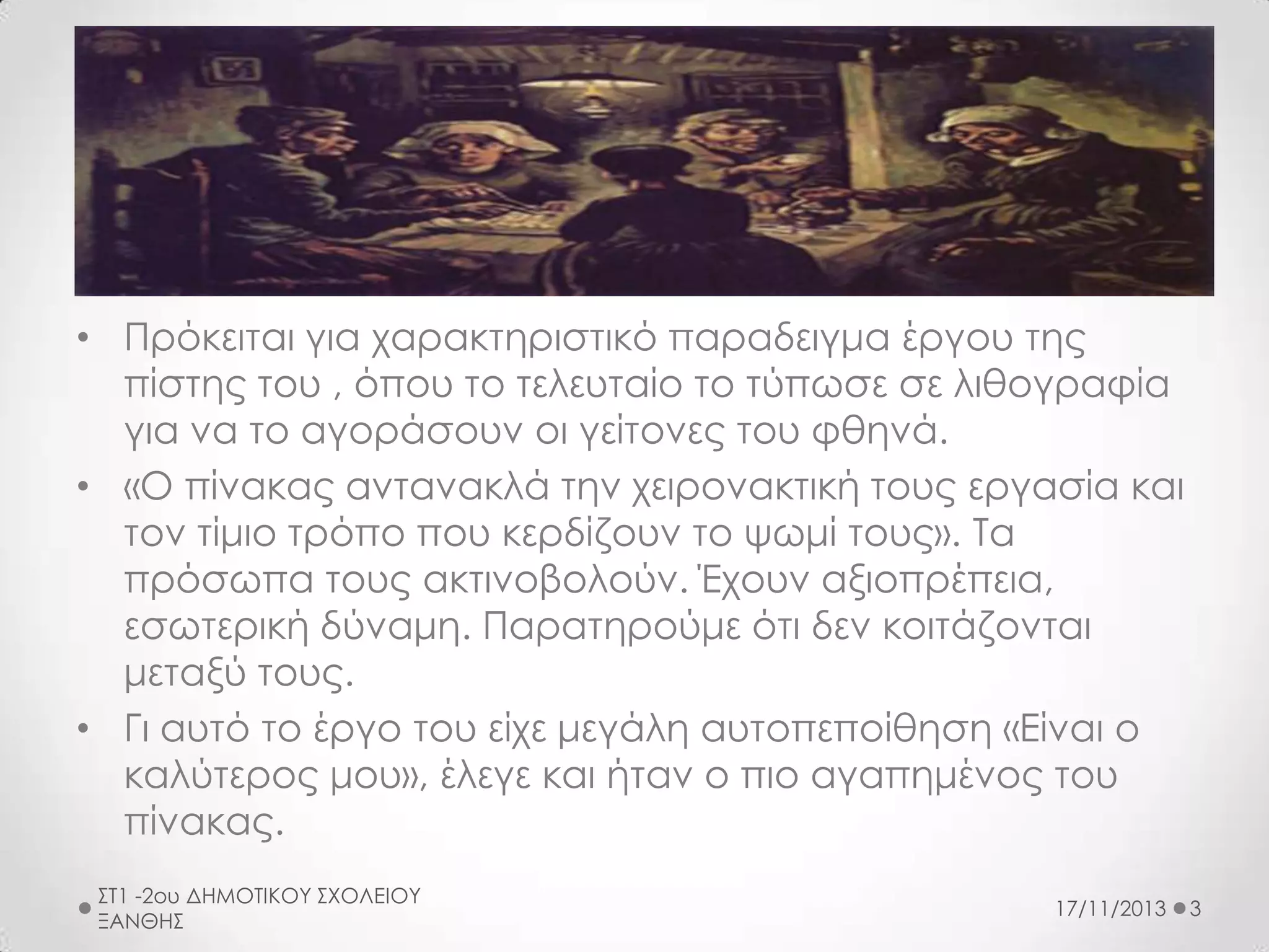 • Πρόκειται για χαρακτηριστικό παραδειγμα έργου της
πίστης του , όπου το τελευταίο το τύπωσε σε λιθογραφία
για να το αγοράσουν οι γείτονες του φθηνά.
• «Ο πίνακας αντανακλά την χειρονακτική τους εργασία και
τον τίμιο τρόπο που κερδίζουν το ψωμί τους». Τα
πρόσωπα τους ακτινοβολούν. Έχουν αξιοπρέπεια,
εσωτερική δύναμη. Παρατηρούμε ότι δεν κοιτάζονται
μεταξύ τους.
• Γι αυτό το έργο του είχε μεγάλη αυτοπεποίθηση «Είναι ο
καλύτερος μου», έλεγε και ήταν ο πιο αγαπημένος του
πίνακας.
ΣΤ1 -2ου ΔΗΜΟΤΙΚΟΥ ΣΧΟΛΕΙΟΥ
ΞΑΝΘΗΣ

17/11/2013

3

 