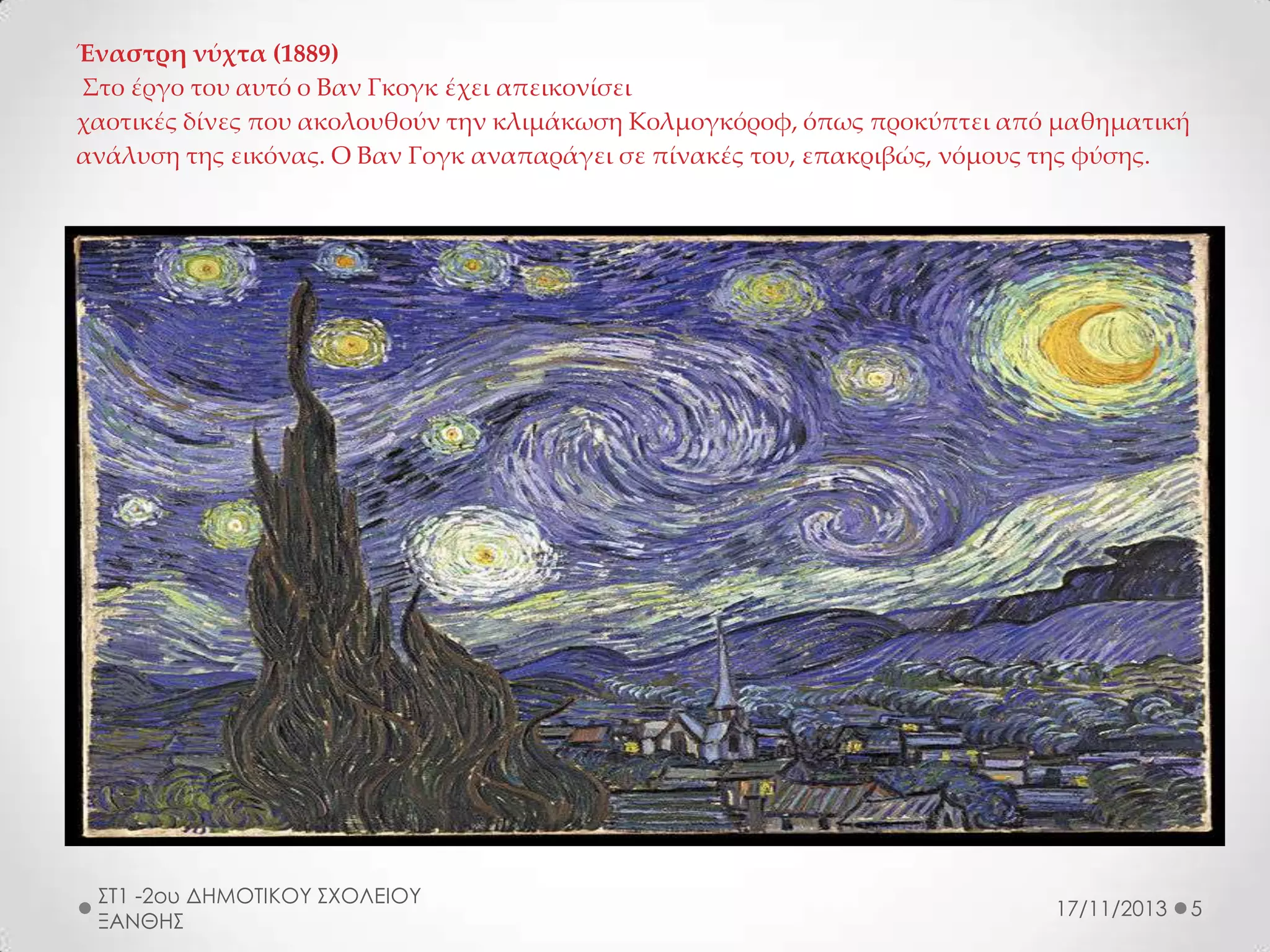 Έναστρη νύχτα (1889)
Στο έργο του αυτό ο Βαν Γκογκ έχει απεικονίσει
χαοτικές δίνες που ακολουθούν την κλιμάκωση Κολμογκόροφ, όπως προκύπτει από μαθηματική
ανάλυση της εικόνας. Ο Βαν Γογκ αναπαράγει σε πίνακές του, επακριβώς, νόμους της φύσης.

ΣΤ1 -2ου ΔΗΜΟΤΙΚΟΥ ΣΧΟΛΕΙΟΥ
ΞΑΝΘΗΣ

17/11/2013

5

 