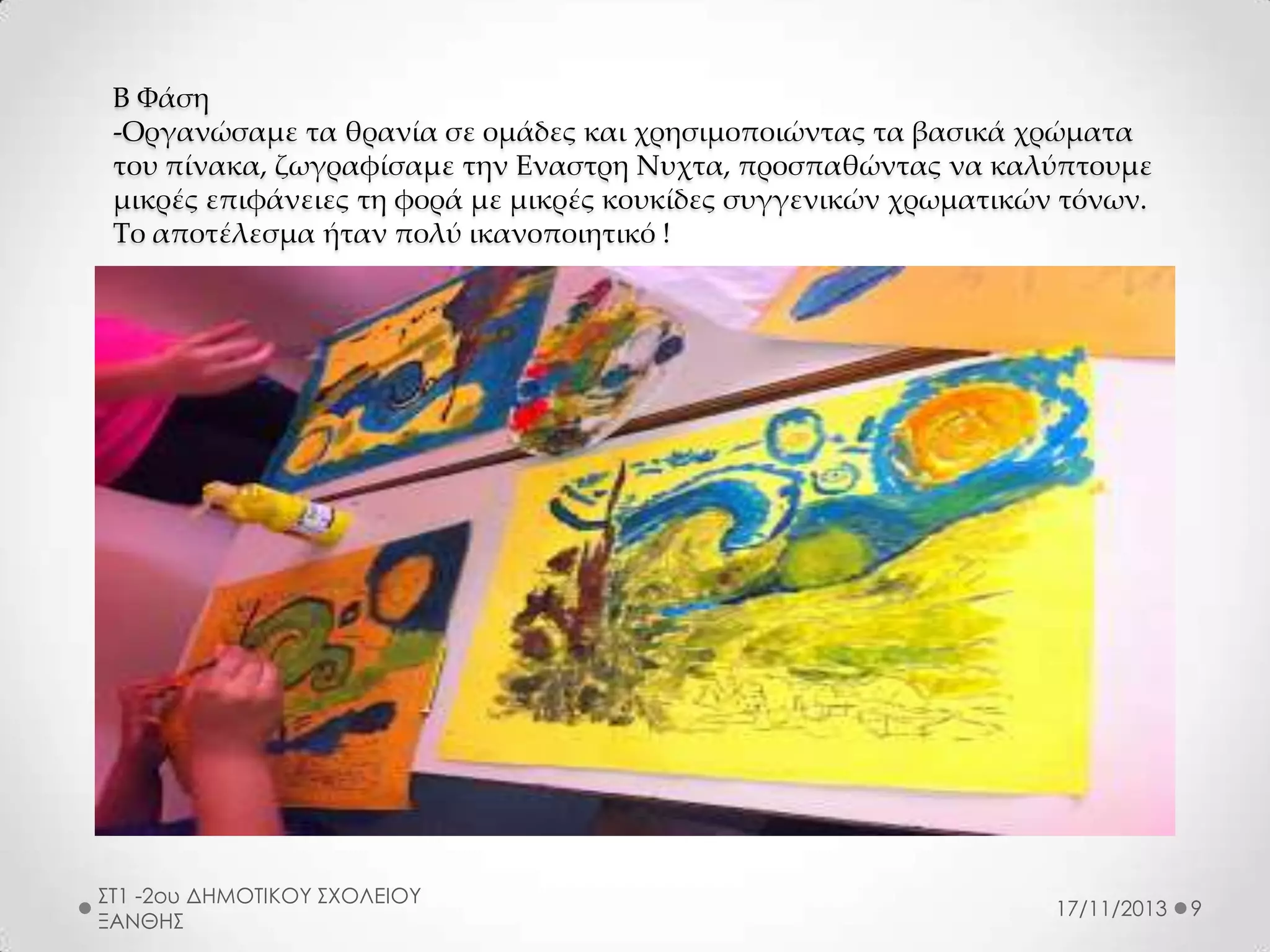 Β Φάση
-Οργανώσαμε τα θρανία σε ομάδες και χρησιμοποιώντας τα βασικά χρώματα
του πίνακα, ζωγραφίσαμε την Εναστρη Νυχτα, προσπαθώντας να καλύπτουμε
μικρές επιφάνειες τη φορά με μικρές κουκίδες συγγενικών χρωματικών τόνων.
Το αποτέλεσμα ήταν πολύ ικανοποιητικό !

ΣΤ1 -2ου ΔΗΜΟΤΙΚΟΥ ΣΧΟΛΕΙΟΥ
ΞΑΝΘΗΣ

17/11/2013

9

 