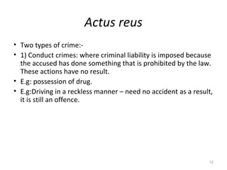 Actus reus
• Two types of crime:-
• 1) Conduct crimes: where criminal liability is imposed because
the accused has done something that is prohibited by the law.
These actions have no result.
• E.g: possession of drug.
• E.g:Driving in a reckless manner – need no accident as a result,
it is still an offence.
12
 