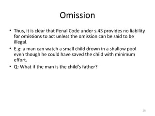 Omission
• Thus, it is clear that Penal Code under s.43 provides no liability
for omissions to act unless the omission can be said to be
illegal.
• E.g: a man can watch a small child drown in a shallow pool
even though he could have saved the child with minimum
effort.
• Q: What if the man is the child’s father?
26
 