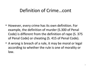 Definition of Crime…cont
• However, every crime has its own definition. For
example, the definition of murder (S.300 of Penal
Code) is different from the definition of rape (S. 375
of Penal Code) or cheating (S. 415 of Penal Code).
• A wrong is breach of a rule, it may be moral or legal
according to whether the rule is one of morality or
law.
3
 