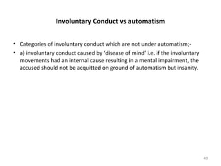 Involuntary Conduct vs automatism
• Categories of involuntary conduct which are not under automatism;-
• a) involuntary conduct caused by ‘disease of mind’ i.e. if the involuntary
movements had an internal cause resulting in a mental impairment, the
accused should not be acquitted on ground of automatism but insanity.
40
 