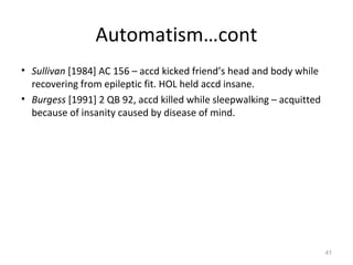 Automatism…cont
• Sullivan [1984] AC 156 – accd kicked friend’s head and body while
recovering from epileptic fit. HOL held accd insane.
• Burgess [1991] 2 QB 92, accd killed while sleepwalking – acquitted
because of insanity caused by disease of mind.
41
 