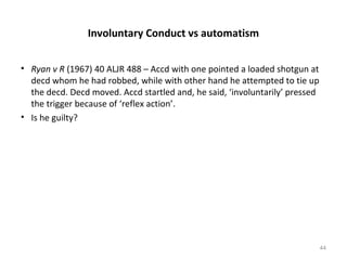 Involuntary Conduct vs automatism
• Ryan v R (1967) 40 ALJR 488 – Accd with one pointed a loaded shotgun at
decd whom he had robbed, while with other hand he attempted to tie up
the decd. Decd moved. Accd startled and, he said, ‘involuntarily’ pressed
the trigger because of ‘reflex action’.
• Is he guilty?
44
 
