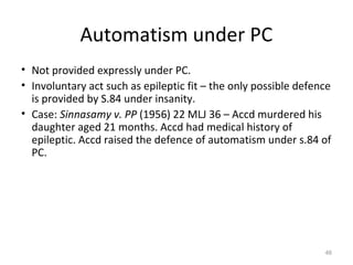 Automatism under PC
• Not provided expressly under PC.
• Involuntary act such as epileptic fit – the only possible defence
is provided by S.84 under insanity.
• Case: Sinnasamy v. PP (1956) 22 MLJ 36 – Accd murdered his
daughter aged 21 months. Accd had medical history of
epileptic. Accd raised the defence of automatism under s.84 of
PC.
46
 