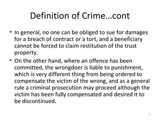 Definition of Crime…cont
• In general, no one can be obliged to sue for damages
for a breach of contract or a tort, and a beneficiary
cannot be forced to claim restitution of the trust
property.
• On the other hand, where an offence has been
committed, the wrongdoer is liable to punishment,
which is very different thing from being ordered to
compensate the victim of the wrong, and as a general
rule a criminal prosecution may proceed although the
victim has been fully compensated and desired it to
be discontinued.
5
 