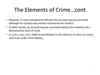 The Elements of Crime…cont
• However, in some exceptional offences the accused may be convicted
although his conduct was neither intentional nor reckless.
• In other words, an accused may be convicted without the existence of a
blameworthy state of mind.
• In such a case, he is liable to punishment in the absence of mens rea and is
said to be under strict liability.
9
 