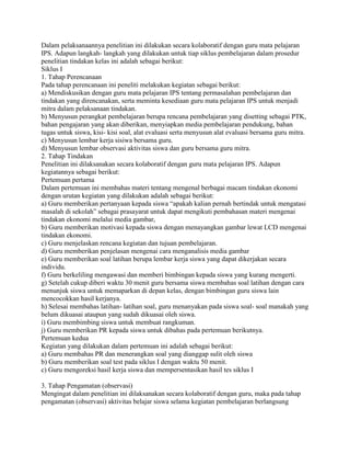 Dalam pelaksanaannya penelitian ini dilakukan secara kolaboratif dengan guru mata pelajaran
IPS. Adapun langkah- langkah yang dilakukan untuk tiap siklus pembelajaran dalam prosedur
penelitian tindakan kelas ini adalah sebagai berikut:
Siklus I
1. Tahap Perencanaan
Pada tahap perencanaan ini peneliti melakukan kegiatan sebagai berikut:
a) Mendiskusikan dengan guru mata pelajaran IPS tentang permasalahan pembelajaran dan
tindakan yang direncanakan, serta meminta kesediaan guru mata pelajaran IPS untuk menjadi
mitra dalam pelaksanaan tindakan.
b) Menyusun perangkat pembelajaran berupa rencana pembelajaran yang disetting sebagai PTK,
bahan pengajaran yang akan diberikan, menyiapkan media pembelajaran pendukung, bahan
tugas untuk siswa, kisi- kisi soal, alat evaluasi serta menyusun alat evaluasi bersama guru mitra.
c) Menyusun lembar kerja sisiwa bersama guru.
d) Menyusun lembar observasi aktivitas siswa dan guru bersama guru mitra.
2. Tahap Tindakan
Penelitian ini dilaksanakan secara kolaboratif dengan guru mata pelajaran IPS. Adapun
kegiatannya sebagai berikut:
Pertemuan pertama
Dalam pertemuan ini membahas materi tentang mengenal berbagai macam tindakan ekonomi
dengan urutan kegiatan yang dilakukan adalah sebagai berikut:
a) Guru memberikan pertanyaan kepada siswa “apakah kalian pernah bertindak untuk mengatasi
masalah di sekolah” sebagai prasayarat untuk dapat mengikuti pembahasan materi mengenai
tindakan ekonomi melalui media gambar,
b) Guru memberikan motivasi kepada siswa dengan menayangkan gambar lewat LCD mengenai
tindakan ekonomi.
c) Guru menjelaskan rencana kegiatan dan tujuan pembelajaran.
d) Guru memberikan penjelasan mengenai cara menganalisis media gambar
e) Guru memberikan soal latihan berupa lembar kerja siswa yang dapat dikerjakan secara
individu.
f) Guru berkeliling mengawasi dan memberi bimbingan kepada siswa yang kurang mengerti.
g) Setelah cukup diberi waktu 30 menit guru bersama siswa membahas soal latihan dengan cara
menunjuk siswa untuk memaparkan di depan kelas, dengan bimbingan guru siswa lain
mencocokkan hasil kerjanya.
h) Selesai membahas latihan- latihan soal, guru menanyakan pada siswa soal- soal manakah yang
belum dikuasai ataupun yang sudah dikuasai oleh siswa.
i) Guru membimbing siswa untuk membuat rangkuman.
j) Guru memberikan PR kepada siswa untuk dibahas pada pertemuan berikutnya.
Pertemuan kedua
Kegiatan yang dilakukan dalam pertemuan ini adalah sebagai berikut:
a) Guru membahas PR dan menerangkan soal yang dianggap sulit oleh siswa
b) Guru memberikan soal test pada siklus I dengan waktu 50 menit.
c) Guru mengoreksi hasil kerja siswa dan mempersentasikan hasil tes siklus I
3. Tahap Pengamatan (observasi)
Mengingat dalam penelitian ini dilaksanakan secara kolaboratif dengan guru, maka pada tahap
pengamatan (observasi) aktivitas belajar siswa selama kegiatan pembelajaran berlangsung

 