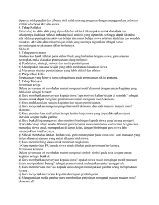 dipantau oleh peneliti dan dibantu oleh salah seorang pengamat dengan menggunakan pedoman
lembar observasi aktivitas siswa.
4. Tahap Refleksi
Pada tahap ini data- data yang diperoleh dari siklus I dikumpukan untuk dianalisis dan
selanjutnya diadakan refleksi terhadap hasil analisis yang diperoleh, sehingga dapat diketahui
ada tidaknya peningkatan aktivitas belajar dan minat belajar siswa sebelum tindakan dan sesudah
tindakan. Aktivitas dan minat belajar inilah yang nantinya digunakan sebagai bahan
pertimbangan pelaksanaan siklus berikutnya.
Siklus II
1. Tahap perencanaan
Berdasarkan hasil refleksi pada siklus I baik yang berkaitan dengan sisiwa, guru ataupun
perangkat, maka diadakan perencanaan ulang meliputi:
a) Pendekatan, strategi, metode dan media pembelajaran
b) Menciptakan suasana belajar yang lebih melibatkan keaktivan siswa
c) Menyusun struktur pembelajaran yang lebih efektif dan efisien
d) Pengelolaan kelas
Perencanaan yang lainnya sama sebagaimana pada perencanaan siklus pertama.
2. Tahap Tindakan
Pertemuan ketiga
Dalam pertemuan ini membahas materi mengenai motif ekonomi dengan urutan kegiatan yang
dilakukan sebagai berikut:
a) Guru memberikan pertanyaan kepada siswa “apa motivasi kalian belajar di sekolah “ sebagai
prasarat untuk dapat mengikuti pembahasan materi mengenai motif ekonomi.
b) Guru melaksanakan rencana kegiatan dan tujuan pembelajaran.
c) Guru menjelaskan mengenai pengertian motif ekonomi, dan serta macam- macam motif
ekonomi.
d) Guru memberikan soal latihan berupa lembar kerja siswa yang dapat dikerjakan secara
individu dengan media gambar.
e) Guru berkeliling mengawasi dan memberi bimbingan kepada siswa yang kurang mengerti.
f) Setelah cukup diberi waktu 30 menit guru bersama siswa membahas soal latihan dengan cara
menunjuk siswa untuk memaparkan di depan kelas, dengan bimbingan guru siswa lain
mencocokkan hasil kerjanya.
g) Selesai membahas latihan- latihan soal, guru menanyakan pada siswa soal- soal manakah yang
belum dikuasai ataupun yang sudah dikuasai oleh siswa.
h) Guru membimbing siswa untuk membuat rangkuman.
i) Guru memberikan PR kepada siswa untuk dibahas pada pertemuan berikutnya.
Pertemuan keempat
Dalam pertemuan ini membahas materi mengenai simbol- simbol pada peta dengan urutan
kegiatan sebagai berikut:
a) Guru memberikan pertanyaan kepada siswa” apakah siswa masih mengingat motif produsen
dalam memproduksi barang” sebagai prasarat untuk melanjutkan materi minggu lalu.
b) Guru memberikan motivasi kepada siswa dengan menunjukkan gambar orang memproduksi
barang .
c) Guru menjelaskan rencana kegiatan dan tujuan pembelajaran
d) Menggunakan media gambar guru memberikan penjelasan mengenai macam-macam motif
ekonomi, dll

 