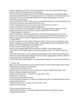 e) Guru memberikan soal latihan siklus II berupa lembar kerja siswa yang dikerjakan secara
individu melalui media gambar yang sudah disiapkan.
f) Guru berkeliling mengawasi dan memberi bimbingan kepada siswa yang kurang mengerti.
g) Setelah cukup diberi waktu 30 menit guru bersama siswa membahas soal latihan dengan cara
menunjuk siswa untuk memaparkan di depan kelas, dengan bimbingan guru siswa lain
mencocokkan hasil kerjanya.
h) Selesai membahas latihan- latihan soal, guru menanyakan pada siswa soal- soal manakah yang
belum dikuasai ataupun yang sudah dikuasai oleh siswa.
i) Guru mengoreksi hasil kerja siswa dan mempersentasikan hasil tes siklus II
j) Guru membimbing siswa untuk membuat rangkuman.
k) Guru memberikan motivasi kepada siwa untuk mengulangi penjelasan mengenai materi
mengenai macam-macam motif ekonomi dengan menggunakan media gambar.
3. Tahap Pengamatan (observasi)
Observasi dilakukan sebagaimana pada siklus I, yaitu pada tahap pengamatan (observasi),
aktivitas siswa selama proses pembelajaran dipantau langsung oleh peneliti dan dibantu oleh
salah seorang pengamat dengan menggunakan pedoman lembar observasi aktivitas siswa.
4. Tahap refleksi
Peneliti menganalisis semua tindakan kelas pada siklus II, sebagaimana yang dilakukan pada
siklus I. selanjutnya peneliti melakukan refleksi. Apakah dengan media yang digunakan dalam
penelitian ini akan meningkatkan minat belajar siswa.
D. Jenis Data dan Teknik Pengumpulan Data
Jenis data yang didapat adalah data kuantitatif dan kualitatif. Yaitu sebagai berikut:
1. Data minat siswa diambil dengan cara pemberian angket kepada siswa setelah selesai tiap
siklus
2. Data aktivitas belajar siswa dan pelaksanaan pembelajaran diperoleh dari hasil pengamatan
kolaborator selama pelaksanaan tindakan tiap siklus dengan menggunakan instrument observasi
kegiatan guru dan siswa pada saat KBM
3. Data hasil belajar diambil dengan cara memberikan tes kepada siswa setelah selesai tindakan.
.
E. Analisis Data
Data yang terkumpul dianalisis secara deskriptif kualitatif, yaitu membandingkan minat belajar
sebelum tindakan dengan sesudah tindakan.
1. Data tentang minat belajar siswa
Data tentang minat belajar siswa dalam pembelajaran dengan menggunakan media visual
dianalisis dengan menggunakan persamaan:
%aspek minat belajar siswa = Jumlah siswa yang minat x 100%
Jumlah siswa keseluruhan
2. Data tentang aktivitas belajar siswa
Data tentang aktivitas belajar siswa dengan menggunakan media visual dapat dianalisis dengan
menggunakan persamaan:
%aktivitas belajar siswa = Jumlah siswa beraktivitas x 100
Jumlah siswa keseluruhan
:
3. Data tentang hasil belajar siswa
Data tentang hasil belajar siswa dengan menggunakan media visual dianalisis dengan
menggunakan persamaan:

 