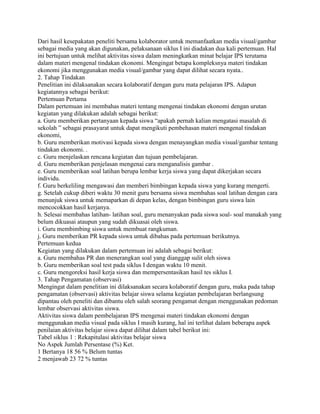 Dari hasil kesepakatan peneliti bersama kolaborator untuk memanfaatkan media visual/gambar
sebagai media yang akan digunakan, pelaksanaan siklus I ini diadakan dua kali pertemuan. Hal
ini bertujuan untuk melihat aktivitas siswa dalam meningkatkan minat belajar IPS terutama
dalam materi mengenal tindakan ekonomi. Mengingat betapa kompleksnya materi tindakan
ekonomi jika menggunakan media visual/gambar yang dapat dilihat secara nyata..
2. Tahap Tindakan
Penelitian ini dilaksanakan secara kolaboratif dengan guru mata pelajaran IPS. Adapun
kegiatannya sebagai berikut:
Pertemuan Pertama
Dalam pertemuan ini membahas materi tentang mengenai tindakan ekonomi dengan urutan
kegiatan yang dilakukan adalah sebagai berikut:
a. Guru memberikan pertanyaan kepada siswa “apakah pernah kalian mengatasi masalah di
sekolah ” sebagai prasayarat untuk dapat mengikuti pembehasan materi mengenal tindakan
ekonomi,
b. Guru memberikan motivasi kepada siswa dengan menayangkan media visual/gambar tentang
tindakan ekonomi. .
c. Guru menjelaskan rencana kegiatan dan tujuan pembelajaran.
d. Guru memberikan penjelasan mengenai cara menganalisis gambar .
e. Guru memberikan soal latihan berupa lembar kerja siswa yang dapat dikerjakan secara
individu.
f. Guru berkeliling mengawasi dan memberi bimbingan kepada siswa yang kurang mengerti.
g. Setelah cukup diberi waktu 30 menit guru bersama siswa membahas soal latihan dengan cara
menunjuk siswa untuk memaparkan di depan kelas, dengan bimbingan guru siswa lain
mencocokkan hasil kerjanya.
h. Selesai membahas latihan- latihan soal, guru menanyakan pada siswa soal- soal manakah yang
belum dikuasai ataupun yang sudah dikuasai oleh siswa.
i. Guru membimbing siswa untuk membuat rangkuman.
j. Guru memberikan PR kepada siswa untuk dibahas pada pertemuan berikutnya.
Pertemuan kedua
Kegiatan yang dilakukan dalam pertemuan ini adalah sebagai berikut:
a. Guru membahas PR dan menerangkan soal yang dianggap sulit oleh siswa
b. Guru memberikan soal test pada siklus I dengan waktu 10 menit.
c. Guru mengoreksi hasil kerja siswa dan mempersentasikan hasil tes siklus I.
3. Tahap Pengamatan (observasi)
Mengingat dalam penelitian ini dilaksanakan secara kolaboratif dengan guru, maka pada tahap
pengamatan (observasi) aktivitas belajar siswa selama kegiatan pembelajaran berlangsung
dipantau oleh peneliti dan dibantu oleh salah seorang pengamat dengan menggunakan pedoman
lembar observasi aktivitas siswa.
Aktivitas siswa dalam pembelajaran IPS mengenai materi tindakan ekonomi dengan
menggunakan media visual pada siklus I masih kurang, hal ini terlihat dalam beberapa aspek
penilaian aktivitas belajar siswa dapat dilihat dalam tabel berikut ini:
Tabel siklus 1 : Rekapitulasi aktivitas belajar siswa
No Aspek Jumlah Persentase (%) Ket.
1 Bertanya 18 56 % Belum tuntas
2 menjawab 23 72 % tuntas

 