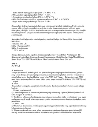 1 Tidak pernah meninggalkan pelajaran 72 % 88 % 16 %
2 Mengerjakan tugas dengan baik 69 % 84 % 15%
3 Focus/konsentrasi dalam belajar IPS 56 % 75 % 19%
4 Maksimal dalam mengerjakan tugas mata pelajaran IPS 63 % 81 % 18%
5 Tepat waktu mengerjakan tugas 75 % 94 % 19%
Berdasarkan deskripsi yang dijelaskan pada pembahasan tersebut, maka jelaslah bahwa media
gambar telah berhasil meningkatkan aktivitas belajar siswa sesuai dengan indikator yang
diharapkan yakni jika aktivitas belajar siswa selama proses pembelajaran mencapai 65% dan jika
minat belajar siswa yang dikenai tindakan memperoleh daya serap 65% ke atas selama proses
pembelajaran.
Sedangkan hasil belajar siswa terjadi peningkatan hasil belajar hal dapat dilihat dalam tabel
berikut ini:
No Rerata nilai UH
Siklus I Rerata nilai UH
Siklus II peningkatan
72.00 78.00 0,6
Dengan demikian, maka hipotesis tindakan yang berbunyi “Jika Dalam Pembelajaran IPS
Khususnya Materi Peta Diajarkan Dengan Menggunakan Media Gambar, Maka Minat Belajar
Siswa Kelas VIIA SMP Negeri 1 Bayan Akan Meningkat dan Dapat Diterima”.
BAB V
PENUTUP
A. Kesimpulan
Dengan pelaksanaan pembelajaran IPS pada materi peta dengan pemanfaatan media gambar
yang sesuai dengan prosedur yang direncanakan mampu meningkatkan aktivitas belajar siswa,
minat belajar siswa dan hasil belajar siswa kelas VIIA SMP Negeri 1 Bayan dari rerata 72,00
pada siklus pertama sedangkan rerata siklus kedua rerata menjadi 78,00 kelas VIIA SMP Negeri
1 Bayan.
B. Saran
Berdasarkan kesimpulan yang telah diperoleh maka dapat disampaikan beberapa saran sebagai
berikut :
1. Kepada kepala sekolah
a) Lebih memperhatikan sarana dan prasarana yang menunjang kegiatan pembelajaran baik di
kelas maupun di luar kelas.
b) Hendaknya lebih menekankan pada guru untuk menggunakan media pembelajaran yang tepat,
mudah dan murah untuk kelancaran proses belajar mengajar sehingga dapat meningkatkan mutu
pendidikan.
2. Kepada Guru
a) Diharapkan dalam suatu pembelajaran dapat menggunakan media yang tepat demi mendukung
kelancaran pembelajaran
b) Diharapkan kepada guru agar selalu menggunakan media gambar pada pembelajaran IPS
tentang materi tindakan ekonomi dan motif ekonomi agar siswa lebih berminat belajar IPS.

 