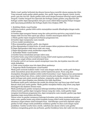 Media visual/ gambar berbentuk dua dimensi karena hanya memiliki ukuran panjang dan lebar.
Yang termasuk media ganbar adalah gambar, foto, grafik, bagan atau diagram, kartun, komik,
poster, peta dan lain-lain. Media gambar telah sesuai dengan kemajuan teknologi seperti gambar
fotografi. Gambar fotografi bisa diperoleh dari berbagai sumber.gambar yang diperoleh dari
berbagai sumber dapat dipergunakan oleh guru secara efektif dalam kegiatan belajar mengajar
pada tiap jenjang pendidikan dan berbagai displin ilmu (Sudjana 2000: 78).
1. Kelebihan Media visual/Gambar
a) Sifatnya konkret, gambar lebih realitis menunjukkan masalah dibandingkan dengan media
verbal semata.
b) Gambar dapat mengatasi batasan ruang dan waktu.peristiwa-peristiwa yang terjadi di masa
lampau tidak kita bisa lihat seperti apa adanya. Gambar amat berguna dalam hal ini.
c) Media gambar dapat mengatasi keterbatasan pengamatan kita.
d) Gambar dapat mamperjelas suatu masalah.
e) Siswa mudah memahaminya.
f) Bisa menampilkan gambar, grafik, atau diagram
g) Bisa dipergunakan di dalam kelas, di rumah maupun dalam perjalanan dalam kendaraan.
h) Dapat dipergunakan tidak hanya untuk satu orang.
i) Dapat dipergunakan untuk memberikan umpan balik.
2. Kelemahan Media visual/Gambar
a) Gambar hanya menekankan persepsi indera mata.
b) Gambar benda yang terlalu kompleks kurang efektif untuk kegiatan pembelajaran.
c) Ukuranya sangat terbatas untuk kelompok besar.
d) (Gambar suilit di cari karena sejarah mempelajari masa lalu, dan kejadian masa lalu sulit
untuk diabadikan.
e) Tidak semua kejadian masa lalu dapat dibuat gambarnya
3. Pengertian Media Pembelajaran visual/Gambar
Media grafis termasuk kedalam media visual sama dengan media lain, media grafis berfungsi
untuk menyalurkan pesan dan penerima sumber kepenerima pesan. Pesan yang akan
disampaikan dituangkan kedalam simbol-simbol komunikasi visual. Supaya proses penyampaian
pesan dapat berhasil dan efisien, simbol-simbol tersebut perlu dipahami benar. Secara khusus
grafis berfungsi pula untuk menarik perhatian, mmperjelas sajian ide, menghiasi fakta yang
mungkin akan cepat dilupakan atau diabaikan bila tidak digrafiskan.
Pembuatan media grafis sederhana dan mudah jika ditinjau dari segi biaya juga relatif murah.
Banyak sekali jenis media gambar. Media gambar merupakan bahasa yang umum yang dapat
dimenggerti dan dipahami dimana-mana.
Media pembelajaran gambar mempunyai beberapa kelebihan (Sadiman,2003: 29-31) yaitu,
sifatnya konkrit, gambar dapat mengatasi batasan ruang dan waktu, media gambar dapat
mengatasi keterbatasan pengamatan kita, dapat memperjelas suatu masalah, gambar juga dapat
digunakan tanpa memerlukan alat khusus.
Namun selain itu gambar mempunyai beberapa kelemahan yaitu hanya menekankan persepsi
indera mata, gambar benda yang terlalu kompleks kurang efektif untuk kegiatan pembelajaran,
ukurannya sangat terbatas untuk kelompok besar. Ada beberapa syarat harus dipenuhi supaya
gambar itu baik sebagai media pendidikan setidaknya gambar itu akan cocok dengan tujuan
pendidikan. Gambar tersebut harus otentik, sederhana dan ukuran relative serta gambar
sebaiknya mengandung gerak atau perbuatan, gambar hendaknya harus dari sudut seni dan sesuai

 