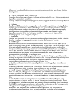 diharapkan, kemudian dilanjutkan dengan menjelaskan atau menuliskan sejarah yang disajikan
dalam gambar.
F. Prosedur Penggunaan Media Pembelajaran
Telah diuraikan sebelumnya bahwa pembelajaran seharusnya dipilih secara sistematis, agar dapat
digunakan secara efektif dan efisien.
Ada tiga hal pokok dalam prosedur penggunaan media yang perlu diketahui yaitu sebagai berikut
:
1. Persiapan
Langkah ini dilakukan sebelum menggunakan media. Ada beberapa hal yang perlu diperhatikan
agar penggunaan media dapat dipersiapkan dengan baik, yaitu buku pelajaran, buku petunjuk
atau bahan penunjang lainya. Kemudian diikuti petunjuk didalamnya, siapkan pelajaran yang
diperlukan untuk menggunakan media yang dimaksud, tetapkan apakah media tersebut
digunakan secara individual atau kelompok, yakni bahwa semua peserta dapat melihat,
mendengar pesan- pesan pengajaran yang baik.
2. Pelaksanaan
Satu hal yang perlu diperhatikan selama menggunakan media pengajaran yaitu, hindari kejadiankejadian yang dapat mengganggu ketenangan, perhatian dan konsentrasi peserta.
3. Tindak lanjut
Kegiatan ini bertujuan untuk memantapkan pemahaman peserta didik terhadap pokok- pokok
materi atau pesan pengajaran yang hendak disampaikan melalui media tersebut, selanjutnya pada
beberapa media dilengkapi dengan evaluasi maka langkah ini dimaksud pula untuk melihat
tercapai atau tidaknya tujuan yang ditetapkan, karena tindak lanjut ini ditandai dengan kegiatan
diskusi, tes, percobaan, observasi, latihan, remediasi dan pengayaan. Dengan media, kesulitan
tersebut bisa diatasi dengan cara: Memberikan perangsang yang sama, mempersamakan
pengalaman, dan menimbulkan persepsi yang sama.
Selain itu, pemanfaatan media pengajaran bisa meningkatkan kualitas proses pembelajaran dan
meningkatkan gairah siswa dalam kegiatan pembelajaran. Mengapa media mampu meningkatkan
kualitas pembelajaran dan gairah siswa dalam kegiatan pembelajaran? Nana (2007),
mengemukakan media dapat meningkatkan gairah belajar siswa
a) Kegiatan pembelajaran akan lebih menarik perhatian siswa sehingga dapat menumbuhkan
minat siswa
b) Bahan pembelajaran akan lebih jelas dan bermakna sehingga lebih mudah dipahami siswa dan
memungkinkan siswa untuk menguasai tujuan pembelajaran yang lebih baik
c) Metode mengajar akan lebih bervariasi, bukan hanya komunikasi verbal melalui penuturan
kata- kata oleh guru, sehingga siswa tidak bosan dan guru tidak kecakepan dalam mengajar.
d) Siswa akan lebih banyak melakukan kegiatan belajar, sebab tidak hanya mendengarkan uraian
guru tetapi juga aktifitas lainnya seperti mengamati, melakukan, mendemonstrasikan dan lainlain.
e) Taraf berfikir siswa akan meningkat sesuai dengan tahap perkembangan kognitif, yang
dimulai dari berfikir kongkret menuju ke abstrak, di mulai dari taraf berfikir sederhana menuju
berfikir kompleks. Misalnya penggunaan peta dan globe dalam pembelajaran Ilmu Pengetahuan
Sosial (IPS) pada dasarnya merupakan penyederhaan dan pengkongkretan dari konsep geografi,
sehingga bumi ini dapat dipelajari dengan wujud yang jelas.
Selanjutnya Nan mengemukakan bahwa beberapa hasil penelitian juga menyimpulkan
penggunaan media pembelajaran dalam proses pembelajaran menunjukkan perbedaan yang

 