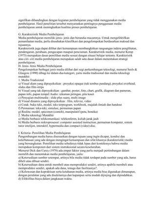signifikan dibandingkan dengan kegiatan pembelajaran yang tidak menggunakan media
pembelajaran. Hasil penelitian tersebut menyarankan pentingnya penggunaan media
pembelajaran untuk meningkatkan kualitas proses pembelajaran.
G. Karakteristik Media Pembelajaran
Media pembelajaran memiliki jenis- jenis dan beraneka macamnya. Untuk mengefektifkan
pemanfaatan media, perlu diusahakan klasifikasi dan pengelompokan berdasarkan maksud dan
tujuannya.
Karakteristik juga dapat dilihat dari kemampuan membangkitkan rangsangan indera penglihatan,
pendengaran, perabaan, pengecapan maupun penciuman. Karakteristik media, menurut Kemp
(1975) merupakan dasar pemilihan media sesuai dengan situasi belajar tertentu. Karakteristik
atau ciri- ciri media pembelajaran merupakan salah satu dasar dalam menentukan strategi
pembelajaran.
H. Jenis- Jenis Media Pembelajaran
Pengelompokan berbagai jenis media dilihat dari segi perkembangan teknologi, menurut Seels &
Glasgow (1990) dibagi ke dalam dua kategori, yaitu media tradisional dan media teknologi
mutakhir.
1. Media Tradisional
a) Visual diam yang diprayeksikan : proyeksi opaque (tak tembus pandang), proyeksi overhead,
slides dan film strips
b) Visual yang tak diproyeksikan : gambar, poster, foto, chart, grafik, diagram dan pameran,
papan info, papan tempel Audio: rekaman piringan, pita kaset
c) Penyajian multimedia : slide plus suara, multi image
d) Visual dinamis yang diproyeksikan : film, televisi, video
e) Cetak: buku teks, modul, teks terprogram, workbook, majalah ilmiah dan handout
f) Permainan: teka-teki, simulasi, permainan papan
g) Realita: model, specimen (contoh), manipulatif (peta, boneka)
2. Media teknologi Mutakhir
a) Media berbasis telekomunikasi: telekonferen, kuliah jarak jauh
b) Media berbasis mikroprosesor: computer assisted instruction, permainan komputer, sistem
tutor intelijen, interaktif, hypermedia dan compact (video) disc.
I. Kriteria- Pemilihan Media Pembelajaran
Pengembangan media harus disesuaikan dengan tujuan yang ingin dicapai, kondisi dan
keterbatasan yang ada dengan mengingat kemampuan dan sifat khasnya (karakteristik) media
yang bersangkutan. Pemilihan media sebaiknya tidak lepas dari konteksnya bahwa media
merupakan komponen dari sistem instruksional secara keseluruhan.
Menurut Dick dan Carey (1978) ada empat faktor yang perlu menjadi pertimbangan dalam
memilih dan menentukan media pembelajaran, yaitu:
a) Ketersediaan sumber setempat, artinya bila media tidak terdapat pada sumber yang ada, harus
dibeli atau dibuat sendiri.
b) Ketersediaan dana untuk membeli atau memproduksi sendiri, artinya apabila membeli atau
memproduksi sendiri, apakah ada dana, tenaga dan fasilitasnya?.
c) Keluwesan dan kepraktisan serta ketahanan media, artinya media bisa digunakan dimanapun,
dengan peralatan yang ada disekitarnya dan kapanpun serta mudah dijinjing dan dipindahkan.
d) Efektifitas biaya dalam jangkauan waktu.

 