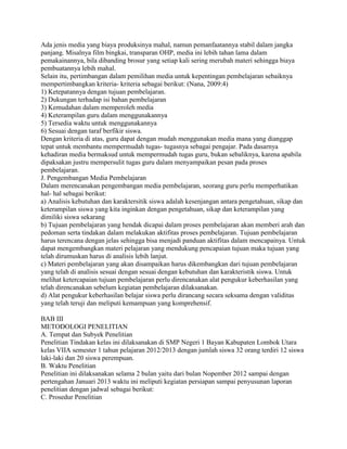 Ada jenis media yang biaya produksinya mahal, namun pemanfaatannya stabil dalam jangka
panjang. Misalnya film bingkai, transparan OHP, media ini lebih tahan lama dalam
pemakainannya, bila dibanding brosur yang setiap kali sering merubah materi sehingga biaya
pembuatannya lebih mahal.
Selain itu, pertimbangan dalam pemilihan media untuk kepentingan pembelajaran sebaiknya
mempertimbangkan kriteria- kriteria sebagai berikut: (Nana, 2009:4)
1) Ketepatannya dengan tujuan pembelajaran.
2) Dukungan terhadap isi bahan pembelajaran
3) Kemudahan dalam memperoleh media
4) Keterampilan guru dalam menggunakannya
5) Tersedia waktu untuk menggunakannya
6) Sesuai dengan taraf berfikir siswa.
Dengan kriteria di atas, guru dapat dengan mudah menggunakan media mana yang dianggap
tepat untuk membantu mempermudah tugas- tugasnya sebagai pengajar. Pada dasarnya
kehadiran media bermaksud untuk mempermudah tugas guru, bukan sebaliknya, karena apabila
dipaksakan justru mempersulit tugas guru dalam menyampaikan pesan pada proses
pembelajaran.
J. Pengembangan Media Pembelajaran
Dalam merencanakan pengembangan media pembelajaran, seorang guru perlu memperhatikan
hal- hal sebagai berikut:
a) Analisis kebutuhan dan karaktersitik siswa adalah kesenjangan antara pengetahuan, sikap dan
keterampilan siswa yang kita inginkan dengan pengetahuan, sikap dan keterampilan yang
dimiliki siswa sekarang
b) Tujuan pembelajaran yang hendak dicapai dalam proses pembelajaran akan memberi arah dan
pedoman serta tindakan dalam melakukan aktifitas proses pembelajaran. Tujuan pembelajaran
harus terencana dengan jelas sehingga bisa menjadi panduan aktifitas dalam mencapainya. Untuk
dapat mengembangkan materi pelajaran yang mendukung pencapaian tujuan maka tujuan yang
telah dirumuskan harus di analisis lebih lanjut.
c) Materi pembelajaran yang akan disampaikan harus dikembangkan dari tujuan pembelajaran
yang telah di analisis sesuai dengan sesuai dengan kebutuhan dan karakteristik siswa. Untuk
melihat ketercapaian tujuan pembelajaran perlu direncanakan alat pengukur keberhasilan yang
telah direncanakan sebelum kegiatan pembelajaran dilaksanakan.
d) Alat pengukur keberhasilan belajar siswa perlu dirancang secara seksama dengan validitas
yang telah teruji dan meliputi kemampuan yang komprehensif.
BAB III
METODOLOGI PENELITIAN
A. Tempat dan Subyek Penelitian
Penelitian Tindakan kelas ini dilaksanakan di SMP Negeri 1 Bayan Kabupaten Lombok Utara
kelas VIIA semester 1 tahun pelajaran 2012/2013 dengan jumlah siswa 32 orang terdiri 12 siswa
laki-laki dan 20 siswa perempuan.
B. Waktu Penelitian
Penelitian ini dilaksanakan selama 2 bulan yaitu dari bulan Nopember 2012 sampai dengan
pertengahan Januari 2013 waktu ini meliputi kegiatan persiapan sampai penyusunan laporan
penelitian dengan jadwal sebagai berikut:
C. Prosedur Penelitian

 