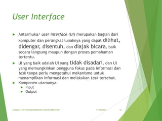 User Interface


Antarmuka/ user interface (UI) merupakan bagian dari

dilihat,
didengar, disentuh, dan diajak bicara, baik
komputer dan perangkat lunaknya yang dapat

secara langsung maupun dengan proses pemahaman
tertentu.
UI yang baik adalah UI yang tidak disadari, dan UI
yang memungkinkan pengguna fokus pada informasi dan
task tanpa perlu mengetahui mekanisme untuk
menampilkan informasi dan melakukan task tersebut.
 Komponen utamanya:





Input
Output

CSG2C3 - INTERAKSI MANUSIA DAN KOMPUTER

11/18/2013

10

 