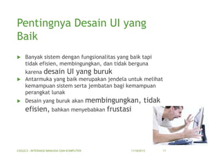 Pentingnya Desain UI yang
Baik


Banyak sistem dengan fungsionalitas yang baik tapi
tidak efisien, membingungkan, dan tidak berguna

karena desain UI yang buruk
 Antarmuka yang baik merupakan jendela untuk melihat
kemampuan sistem serta jembatan bagi kemampuan
perangkat lunak


membingungkan, tidak
efisien, bahkan menyebabkan frustasi
Desain yang buruk akan

CSG2C3 - INTERAKSI MANUSIA DAN KOMPUTER

11/18/2013

11

 