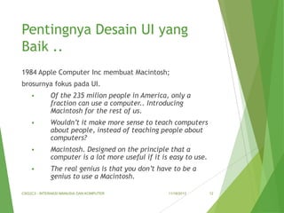 Pentingnya Desain UI yang
Baik ..
1984 Apple Computer Inc membuat Macintosh;
brosurnya fokus pada UI.


Of the 235 milion people in America, only a
fraction can use a computer.. Introducing
Macintosh for the rest of us.



Wouldn’t it make more sense to teach computers
about people, instead of teaching people about
computers?



Macintosh. Designed on the principle that a
computer is a lot more useful if it is easy to use.



The real genius is that you don’t have to be a
genius to use a Macintosh.

CSG2C3 - INTERAKSI MANUSIA DAN KOMPUTER

11/18/2013

12

 