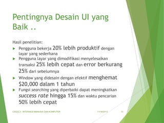 Pentingnya Desain UI yang
Baik ..
Hasil penelitian:
Pengguna bekerja 20% lebih produktif dengan
layar yang sederhana
 Pengguna layar yang dimodifikasi menyelesaikan


transaksi

25% lebih cepat dan error berkurang

25% dari sebelumnya


Window yang didesain dengan efektif

menghemat

$20,000 dalam 1 tahun


Fungsi searching yang diperbaiki dapat meningkatkan

success rate hingga 15% dan waktu pencarian
50% lebih cepat
CSG2C3 - INTERAKSI MANUSIA DAN KOMPUTER

11/18/2013

13

 