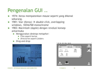 Pengenalan GUI ..
1974: Xerox mempatenkan mouse seperti yang dikenal
sekarang.
 1981: Star (Xerox)  double click, overlapping
windows, 1024x768 monochrome
 1983: Macintosh (Apple) dengan revolusi konsep
antarmuka




Menggunakan desktop metaphor:





Files seperti kertas
Directories seperti folders

Drag and drop

CSG2C3 - INTERAKSI MANUSIA DAN KOMPUTER

11/18/2013

16

 