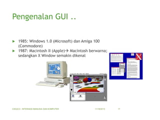 Pengenalan GUI ..
1985: Windows 1.0 (Microsoft) dan Amiga 100
(Commodore)
 1987: Macintosh II (Apple) Macintosh berwarna;
sedangkan X Window semakin dikenal


CSG2C3 - INTERAKSI MANUSIA DAN KOMPUTER

11/18/2013

17

 