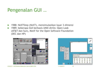 Pengenalan GUI ..



1988: NeXTStep (NeXT), mensimulasikan layar 3-dimensi
1989: beberapa GUI berbasis UNIX dirilis: Open Look
(AT&T dan Sun), Motif for the Open Software Foundation
(DEC dan HP)

CSG2C3 - INTERAKSI MANUSIA DAN KOMPUTER

11/18/2013

18

 