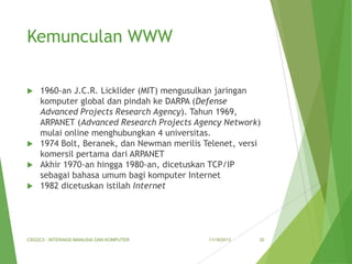 Kemunculan WWW
1960-an J.C.R. Licklider (MIT) mengusulkan jaringan
komputer global dan pindah ke DARPA (Defense
Advanced Projects Research Agency). Tahun 1969,
ARPANET (Advanced Research Projects Agency Network)
mulai online menghubungkan 4 universitas.
 1974 Bolt, Beranek, dan Newman merilis Telenet, versi
komersil pertama dari ARPANET
 Akhir 1970-an hingga 1980-an, dicetuskan TCP/IP
sebagai bahasa umum bagi komputer Internet
 1982 dicetuskan istilah Internet


CSG2C3 - INTERAKSI MANUSIA DAN KOMPUTER

11/18/2013

20

 